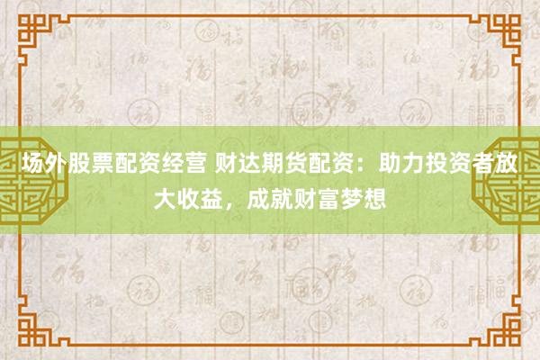场外股票配资经营 财达期货配资：助力投资者放大收益，成就财富梦想