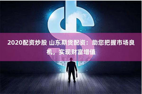 2020配资炒股 山东期货配资：助您把握市场良机，实现财富增值
